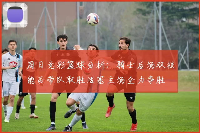周日竞彩篮球分析：骑士后场双核能否带队取胜活塞主场全力争胜