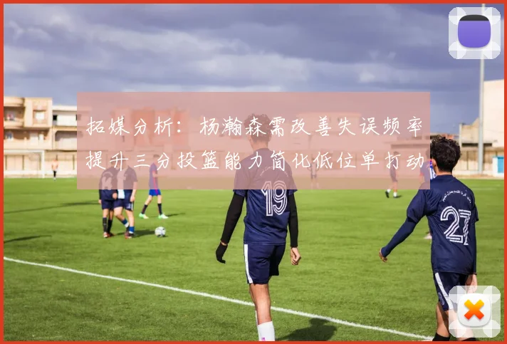 拓媒分析：杨瀚森需改善失误频率提升三分投篮能力简化低位单打动作