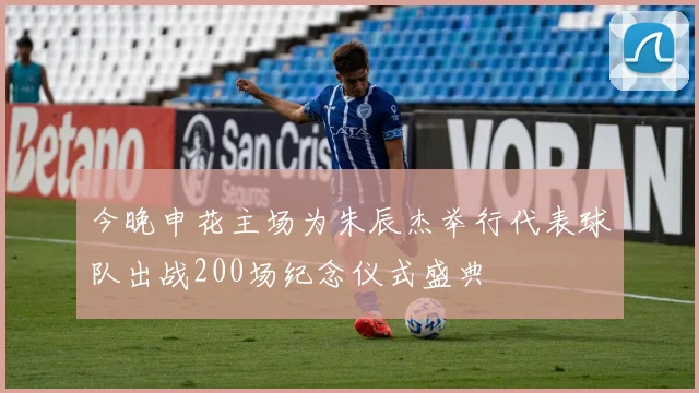 今晚申花主场为朱辰杰举行代表球队出战200场纪念仪式盛典