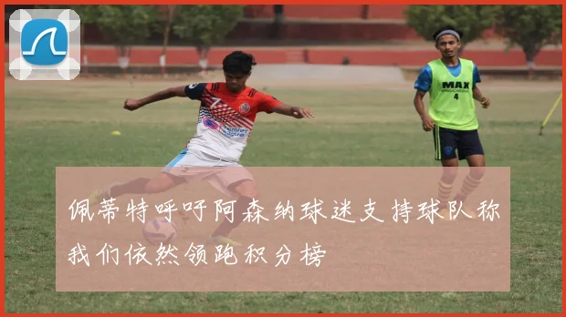 佩蒂特呼吁阿森纳球迷支持球队称我们依然领跑积分榜