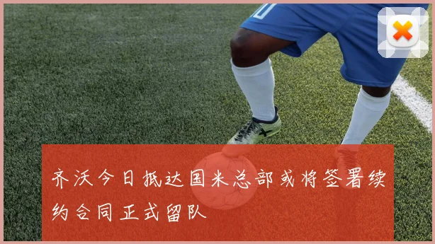 齐沃今日抵达国米总部或将签署续约合同正式留队