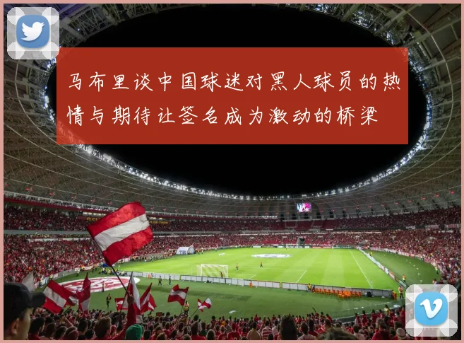 马布里谈中国球迷对黑人球员的热情与期待让签名成为激动的桥梁