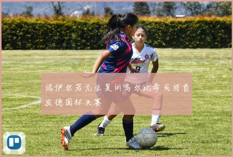 诺伊尔若无法复训乌尔比希或将首发德国杯决赛
