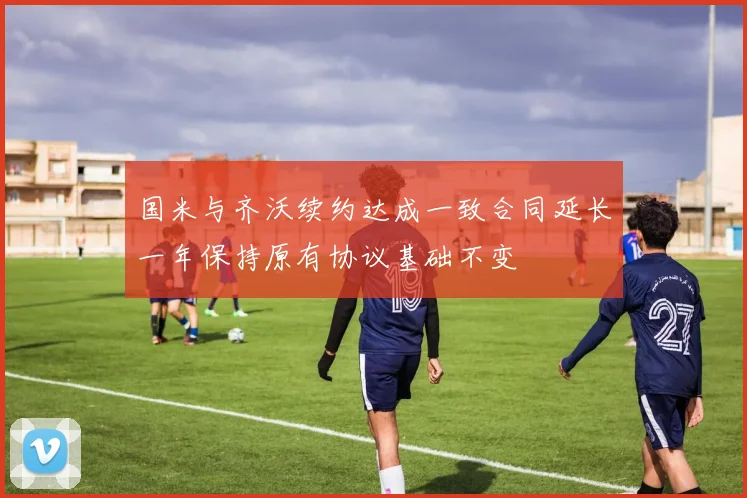 国米与齐沃续约达成一致合同延长一年保持原有协议基础不变