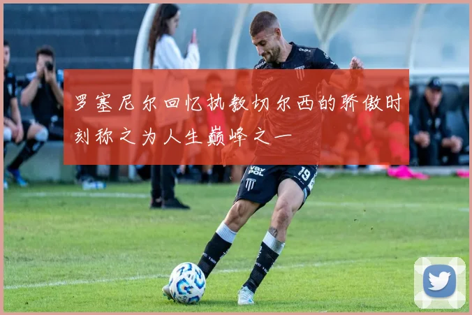 罗塞尼尔回忆执教切尔西的骄傲时刻称之为人生巅峰之一