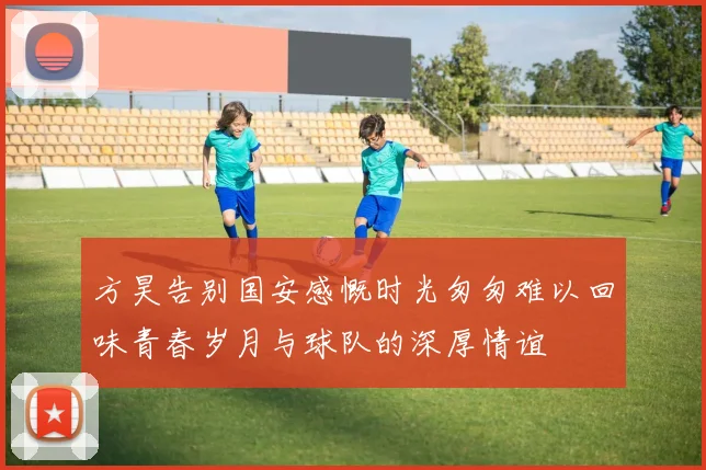 方昊告别国安感慨时光匆匆难以回味青春岁月与球队的深厚情谊