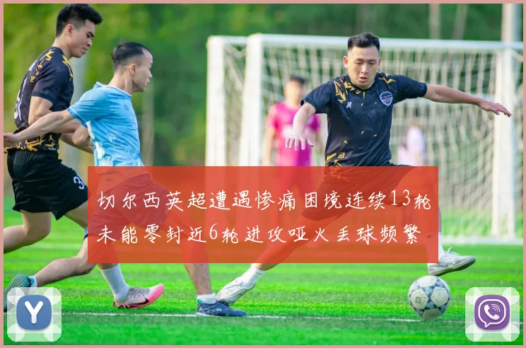 切尔西英超遭遇惨痛困境连续13轮未能零封近6轮进攻哑火丢球频繁