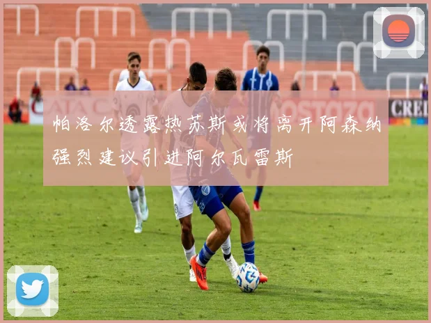 帕洛尔透露热苏斯或将离开阿森纳强烈建议引进阿尔瓦雷斯