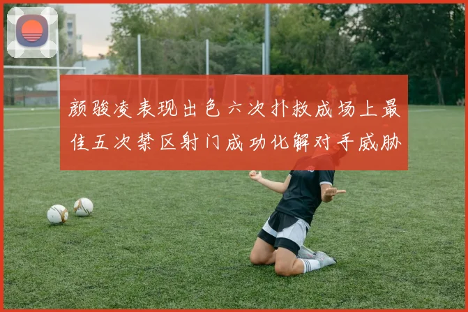 颜骏凌表现出色六次扑救成场上最佳五次禁区射门成功化解对手威胁