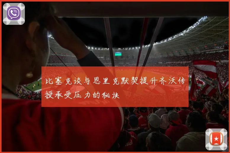 比塞克谈与恩里克默契提升齐沃传授承受压力的秘诀