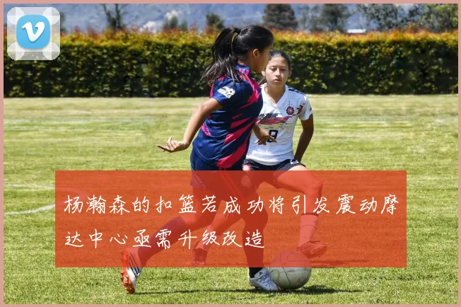 杨瀚森的扣篮若成功将引发震动摩达中心亟需升级改造