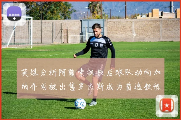 英媒分析阿隆索执教后球队动向加纳乔或被出售罗杰斯成为首选教练