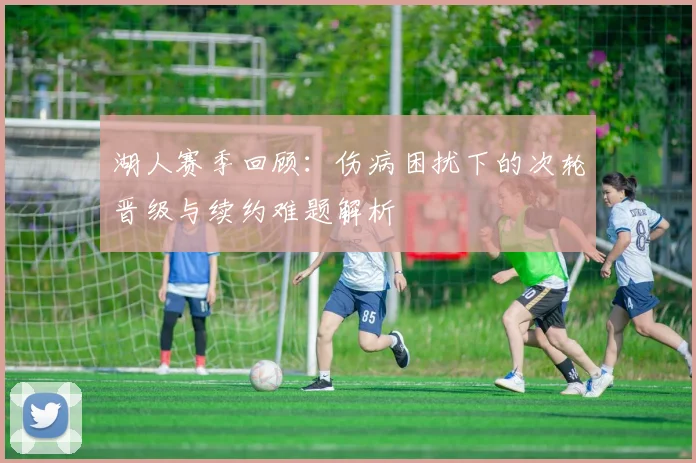 湖人赛季回顾：伤病困扰下的次轮晋级与续约难题解析